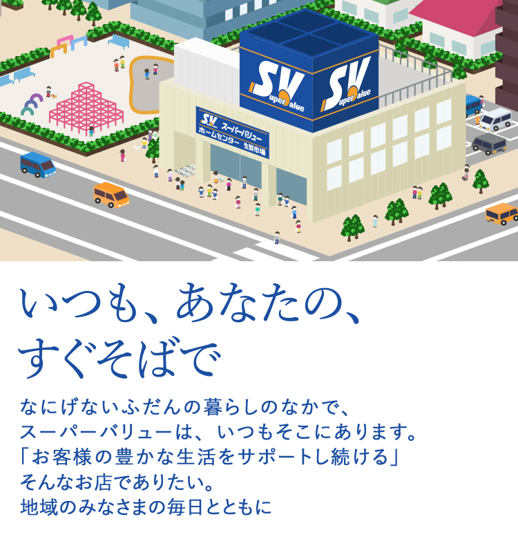 いつも、あなたの、すぐそばで。なにげないふだんの暮らしのなかで、スーパーバリューは、いつもそこにあります。「お客様の豊かな生活をサポートし続ける」そんなお店でありたい。地域のみなさまの毎日とともに